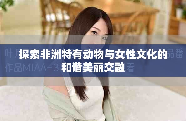 探索非洲特有动物与女性文化的和谐美丽交融