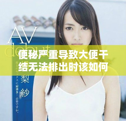 便秘严重导致大便干结无法排出时该如何应对与解决方法