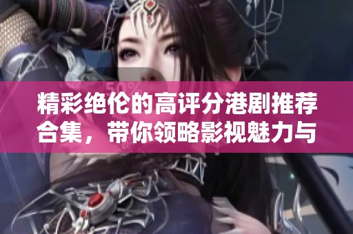 精彩绝伦的高评分港剧推荐合集，带你领略影视魅力与情感深度