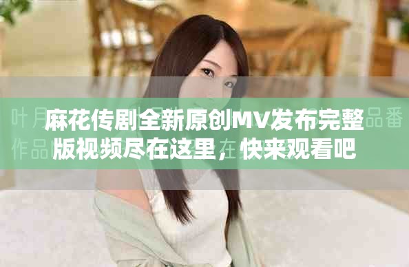 麻花传剧全新原创MV发布完整版视频尽在这里，快来观看吧