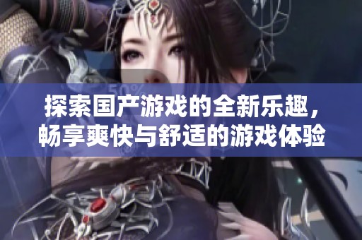 探索国产游戏的全新乐趣，畅享爽快与舒适的游戏体验