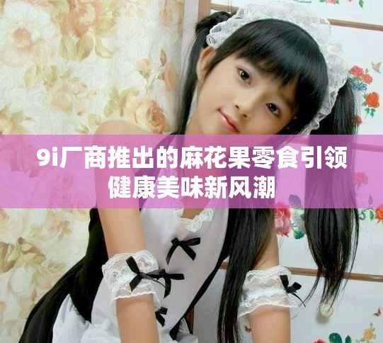 9i厂商推出的麻花果零食引领健康美味新风潮