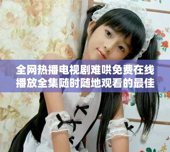全网热播电视剧难哄免费在线播放全集随时随地观看的最佳选择
