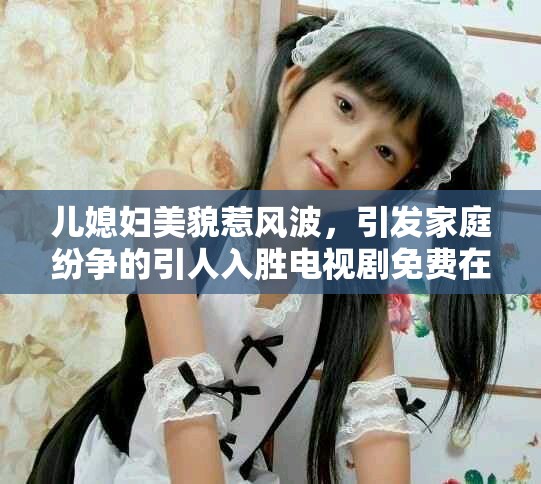 儿媳妇美貌惹风波，引发家庭纷争的引人入胜电视剧免费在线观看