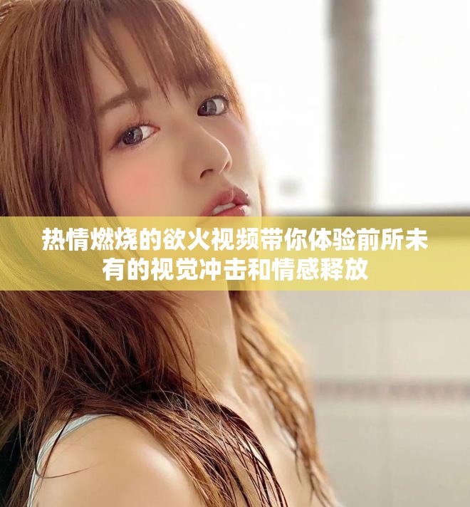 热情燃烧的欲火视频带你体验前所未有的视觉冲击和情感释放