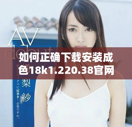 如何正确下载安装成色18k1.220.38官网版？详细步骤解析