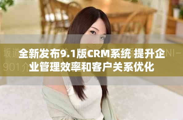 全新发布9.1版CRM系统 提升企业管理效率和客户关系优化
