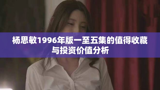 杨思敏1996年版一至五集的值得收藏与投资价值分析