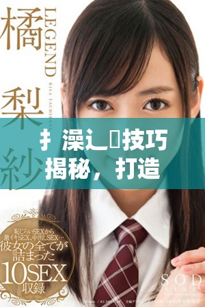 扌澡辶畐技巧揭秘，打造完美洗浴体验的秘诀分享