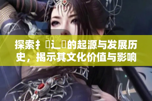 探索扌喿辶畐的起源与发展历史，揭示其文化价值与影响力