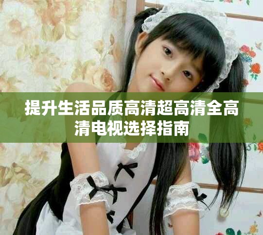 提升生活品质高清超高清全高清电视选择指南