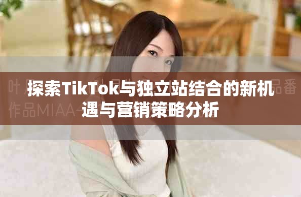 探索TikTok与独立站结合的新机遇与营销策略分析