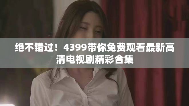 绝不错过！4399带你免费观看最新高清电视剧精彩合集