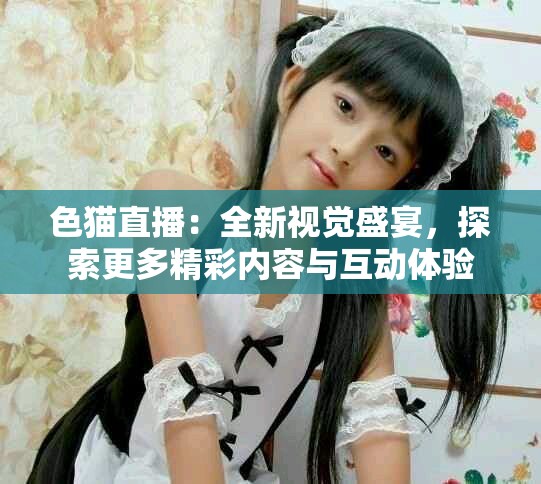 色猫直播：全新视觉盛宴，探索更多精彩内容与互动体验