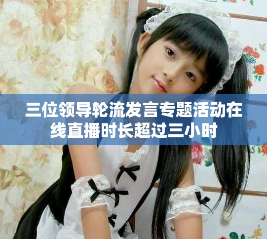 三位领导轮流发言专题活动在线直播时长超过三小时