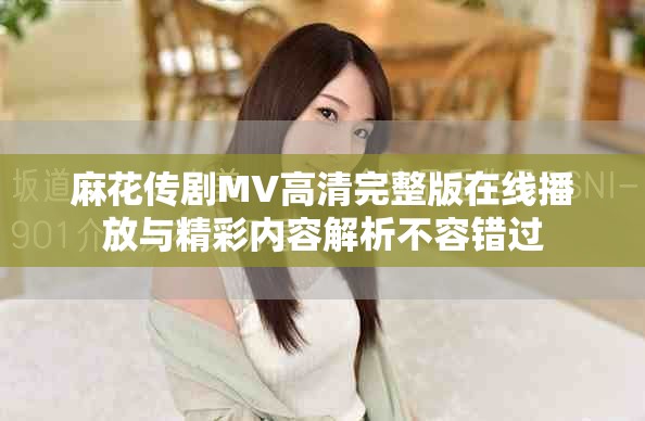 麻花传剧MV高清完整版在线播放与精彩内容解析不容错过