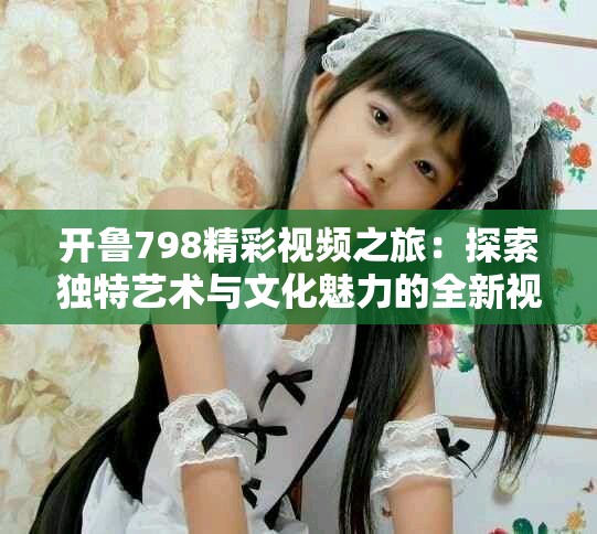 开鲁798精彩视频之旅：探索独特艺术与文化魅力的全新视角