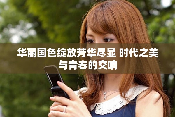 华丽国色绽放芳华尽显 时代之美与青春的交响