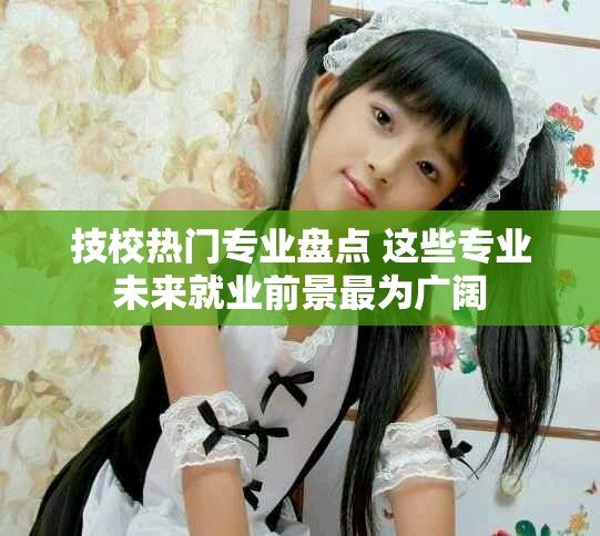 技校热门专业盘点 这些专业未来就业前景最为广阔