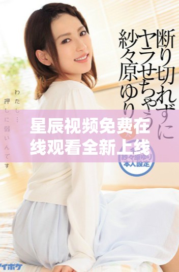 星辰视频免费在线观看全新上线，快来体验高清视听盛宴