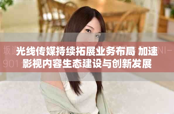 光线传媒持续拓展业务布局 加速影视内容生态建设与创新发展