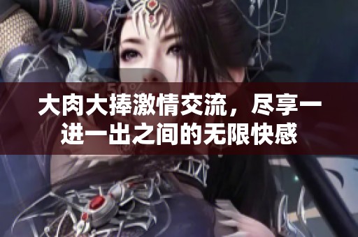 大肉大捧激情交流，尽享一进一出之间的无限快感