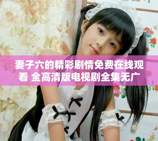 妻子六的精彩剧情免费在线观看 全高清版电视剧全集无广告服务