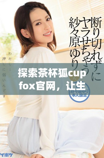 探索茶杯狐cupfox官网，让生活充满创意与乐趣