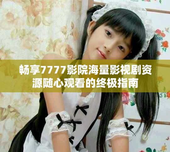 畅享7777影院海量影视剧资源随心观看的终极指南