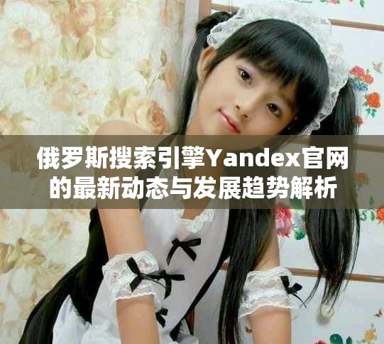 俄罗斯搜索引擎Yandex官网的最新动态与发展趋势解析