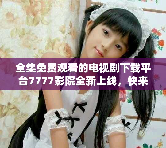 全集免费观看的电视剧下载平台7777影院全新上线，快来体验吧