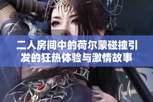 二人房间中的荷尔蒙碰撞引发的狂热体验与激情故事