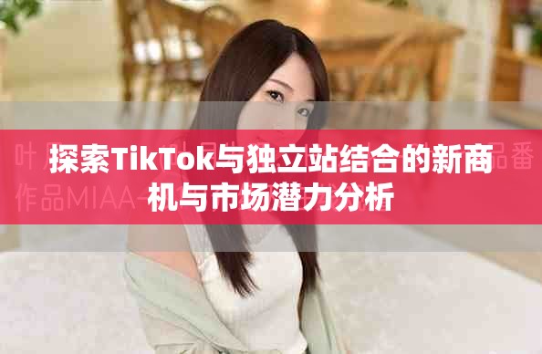 探索TikTok与独立站结合的新商机与市场潜力分析
