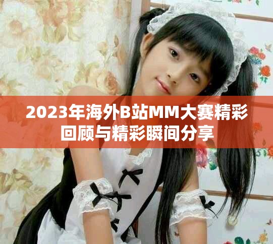 2023年海外B站MM大赛精彩回顾与精彩瞬间分享