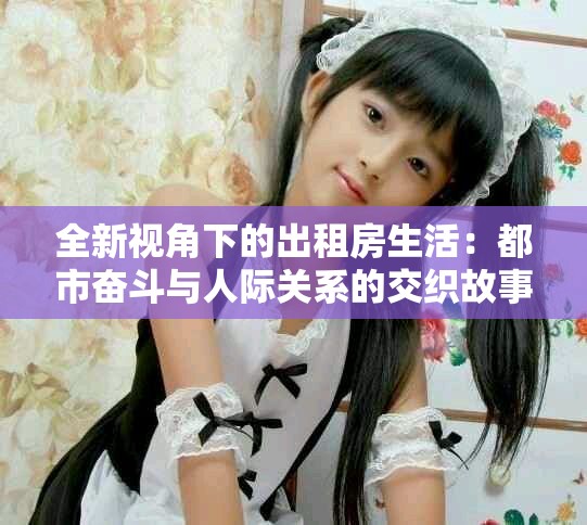 全新视角下的出租房生活：都市奋斗与人际关系的交织故事