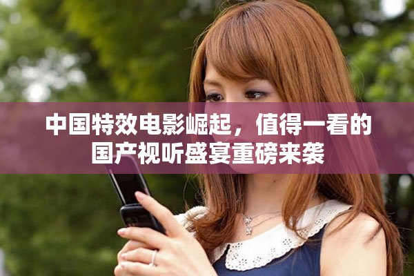 中国特效电影崛起，值得一看的国产视听盛宴重磅来袭