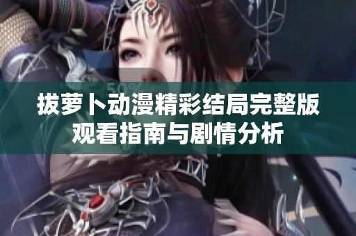 拔萝卜动漫精彩结局完整版观看指南与剧情分析