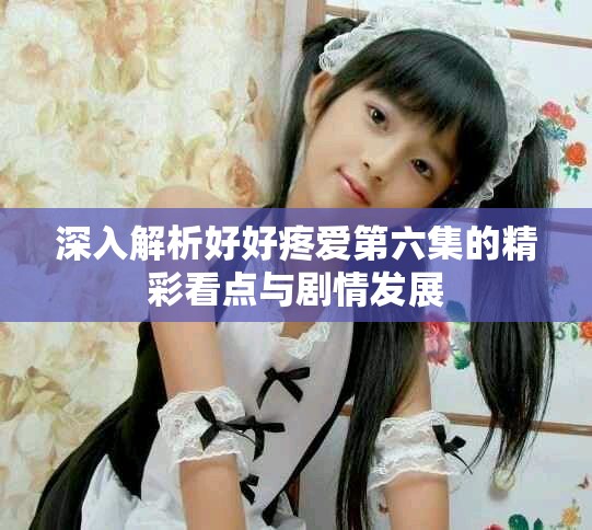 深入解析好好疼爱第六集的精彩看点与剧情发展
