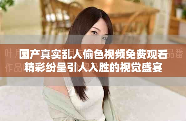 国产真实乱人偷色视频免费观看精彩纷呈引人入胜的视觉盛宴