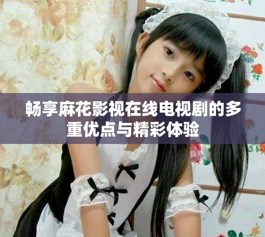 畅享麻花影视在线电视剧的多重优点与精彩体验