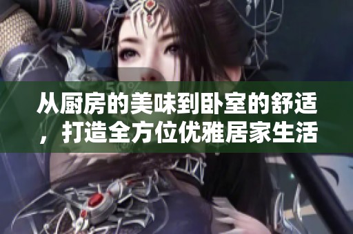 从厨房的美味到卧室的舒适，打造全方位优雅居家生活方式