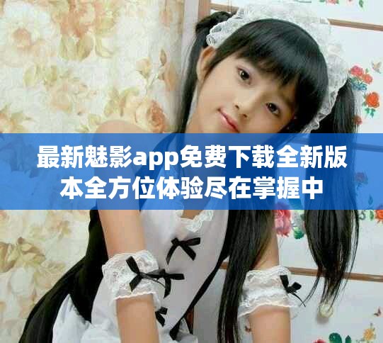 最新魅影app免费下载全新版本全方位体验尽在掌握中