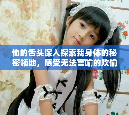 他的舌头深入探索我身体的秘密领地，感受无法言喻的欢愉