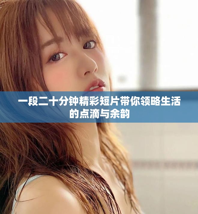 一段二十分钟精彩短片带你领略生活的点滴与余韵