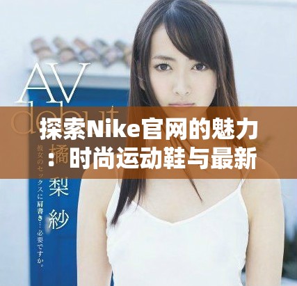 探索Nike官网的魅力：时尚运动鞋与最新潮流精选尽在其中