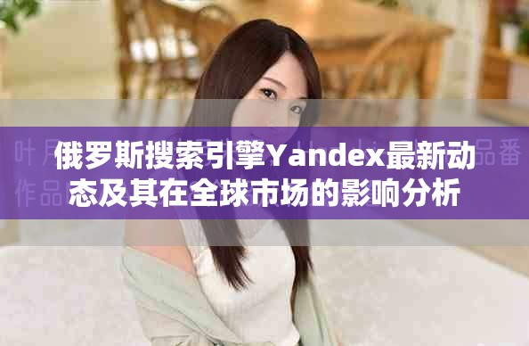 俄罗斯搜索引擎Yandex最新动态及其在全球市场的影响分析