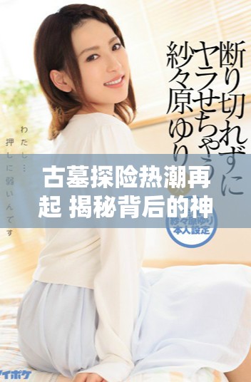 古墓探险热潮再起 揭秘背后的神秘故事与人物关系
