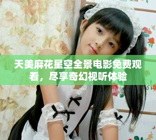 天美麻花星空全景电影免费观看，尽享奇幻视听体验