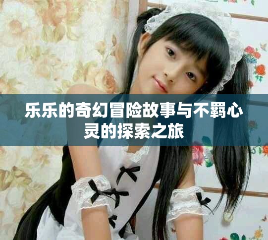 乐乐的奇幻冒险故事与不羁心灵的探索之旅