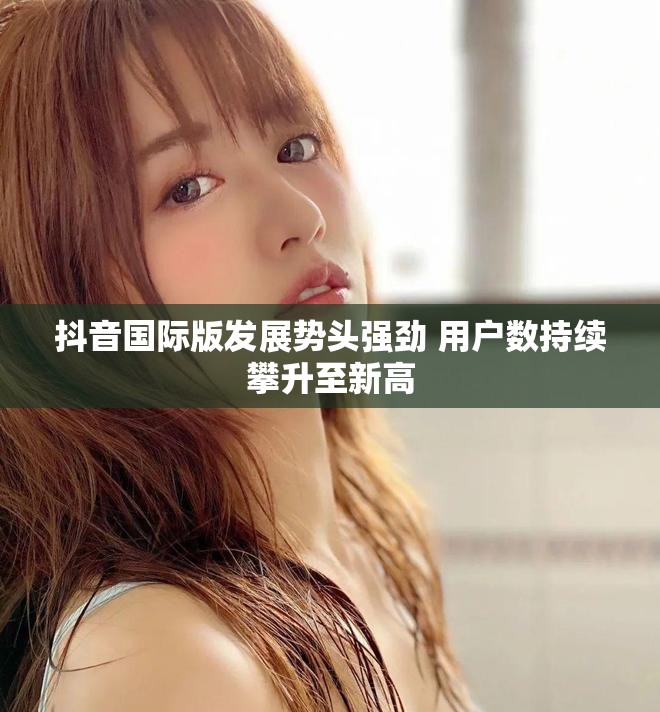 抖音国际版发展势头强劲 用户数持续攀升至新高
